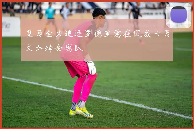 皇马全力追逐罗德里意在促成卡马文加转会离队