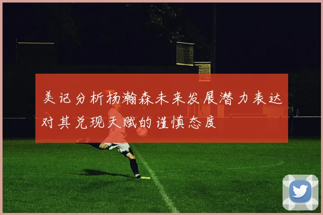美记分析杨瀚森未来发展潜力表达对其兑现天赋的谨慎态度