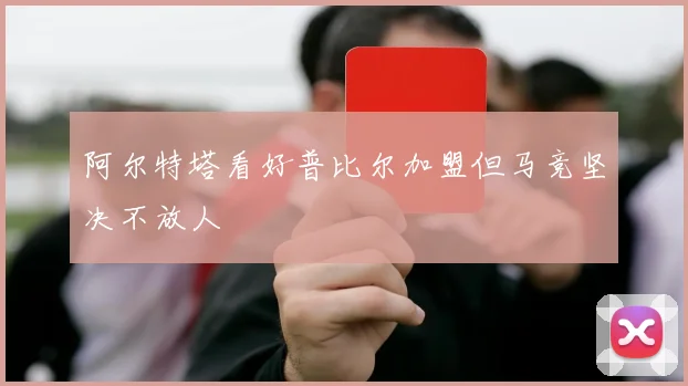 阿尔特塔看好普比尔加盟但马竞坚决不放人