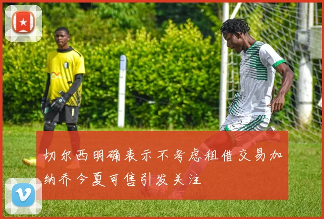 切尔西明确表示不考虑租借交易加纳乔今夏可售引发关注