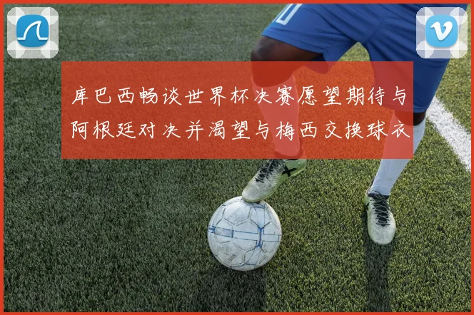 库巴西畅谈世界杯决赛愿望期待与阿根廷对决并渴望与梅西交换球衣