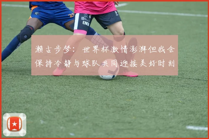 濑古步梦：世界杯激情澎湃但我会保持冷静与球队共同迎接美好时刻
